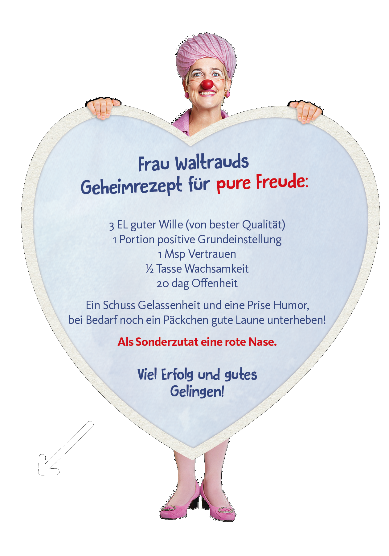 weiblicher Clown hält riesiges Herz mit einem Geheimrezept für pure Freude: ein Esslöffel guter Wille (von bester Qualität), eine Portion positive Grundeinstellung, eine Messerspitze Vertrauen, eine halbe Tasse Wachsamkeit, 20 dag Offenheit und ein Schuss Gelassenheit und eine Prise Humor, bei Bedarf noch ein Päckchen gute Laune unterheben! Als Sonderzutat eine rote Nase. Viel Erfolg und gutes Gelingen!